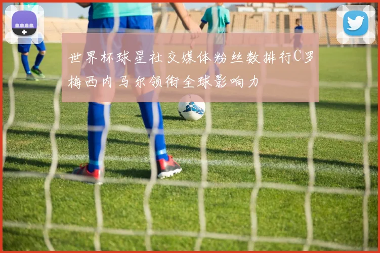 世界杯球星社交媒体粉丝数排行C罗梅西内马尔领衔全球影响力