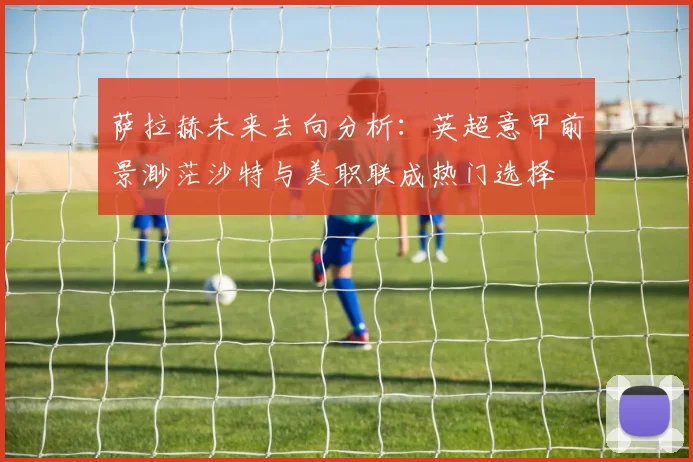萨拉赫未来去向分析：英超意甲前景渺茫沙特与美职联成热门选择