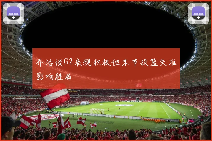 乔治谈G2表现积极但末节投篮失准影响胜局