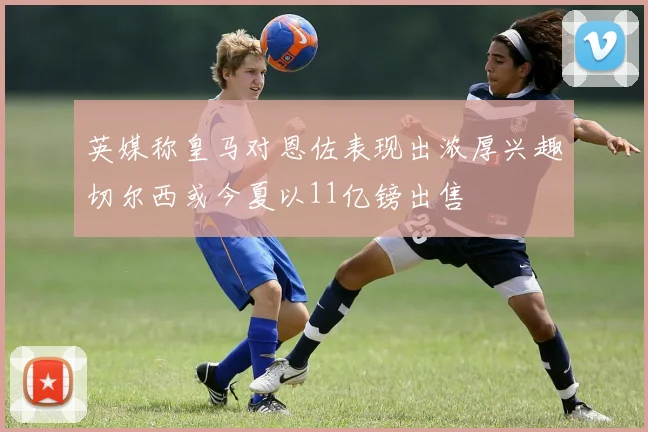 英媒称皇马对恩佐表现出浓厚兴趣切尔西或今夏以11亿镑出售