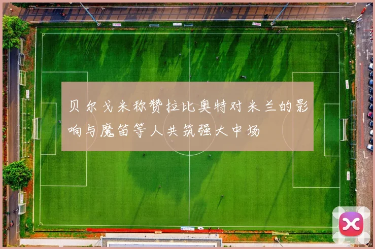 贝尔戈米称赞拉比奥特对米兰的影响与魔笛等人共筑强大中场