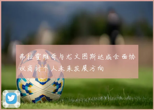 弗拉霍维奇与尤文图斯达成会面协议商讨个人未来发展方向