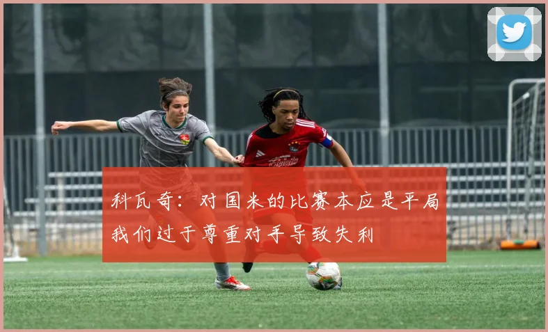 科瓦奇：对国米的比赛本应是平局我们过于尊重对手导致失利