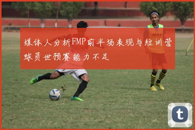 媒体人分析FMP前半场表现与短训营球员世预赛能力不足