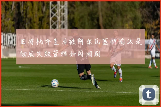 旧将批评皇马被阿尔瓦塞特淘汰是彻底失败管理如同闹剧
