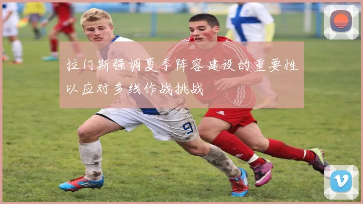 拉门斯强调夏季阵容建设的重要性以应对多线作战挑战