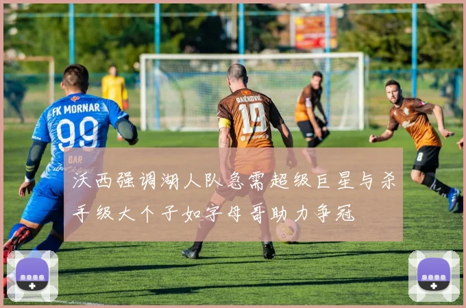 沃西强调湖人队急需超级巨星与杀手级大个子如字母哥助力争冠