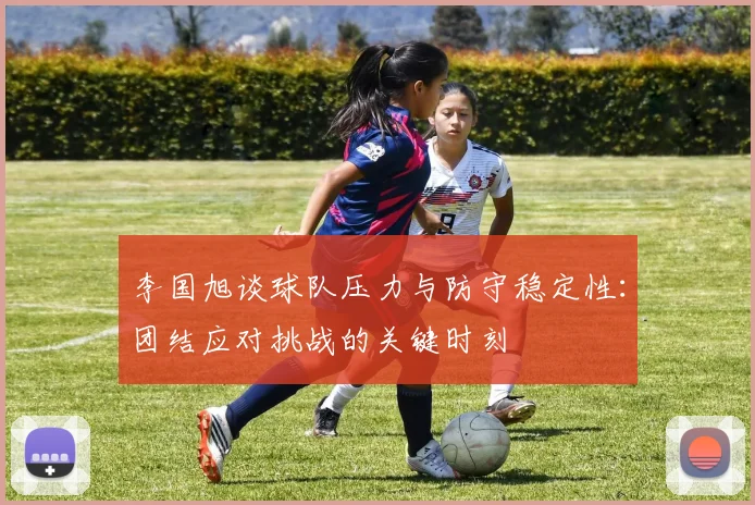 李国旭谈球队压力与防守稳定性：团结应对挑战的关键时刻