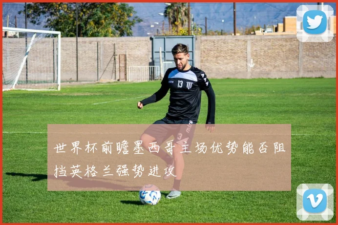 世界杯前瞻墨西哥主场优势能否阻挡英格兰强势进攻