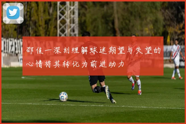 邵佳一深刻理解球迷期望与失望的心情将其转化为前进动力
