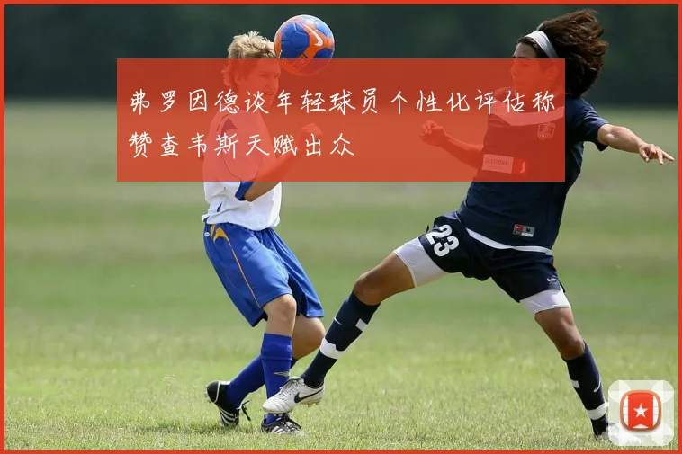 弗罗因德谈年轻球员个性化评估称赞查韦斯天赋出众
