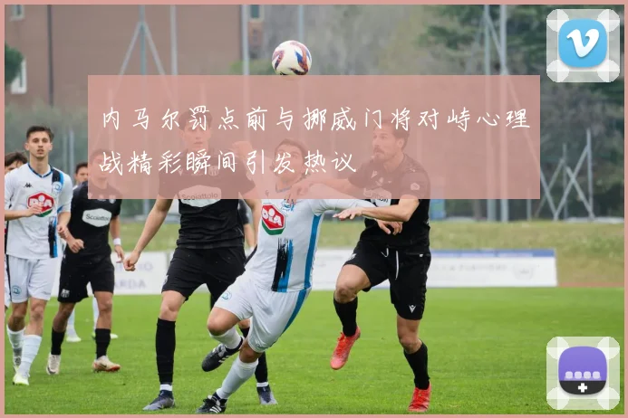 内马尔罚点前与挪威门将对峙心理战精彩瞬间引发热议