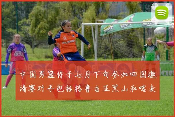 中国男篮将于七月下旬参加四国邀请赛对手包括格鲁吉亚黑山和喀麦隆