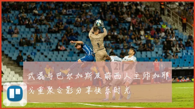 武磊与巴尔加斯及前西人主帅加耶戈重聚合影分享快乐时光