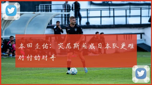 本田圭佑：突尼斯或成日本队更难对付的对手